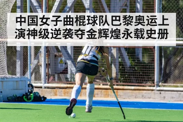 中国女子曲棍球队巴黎奥运上演神级逆袭夺金辉煌永载史册