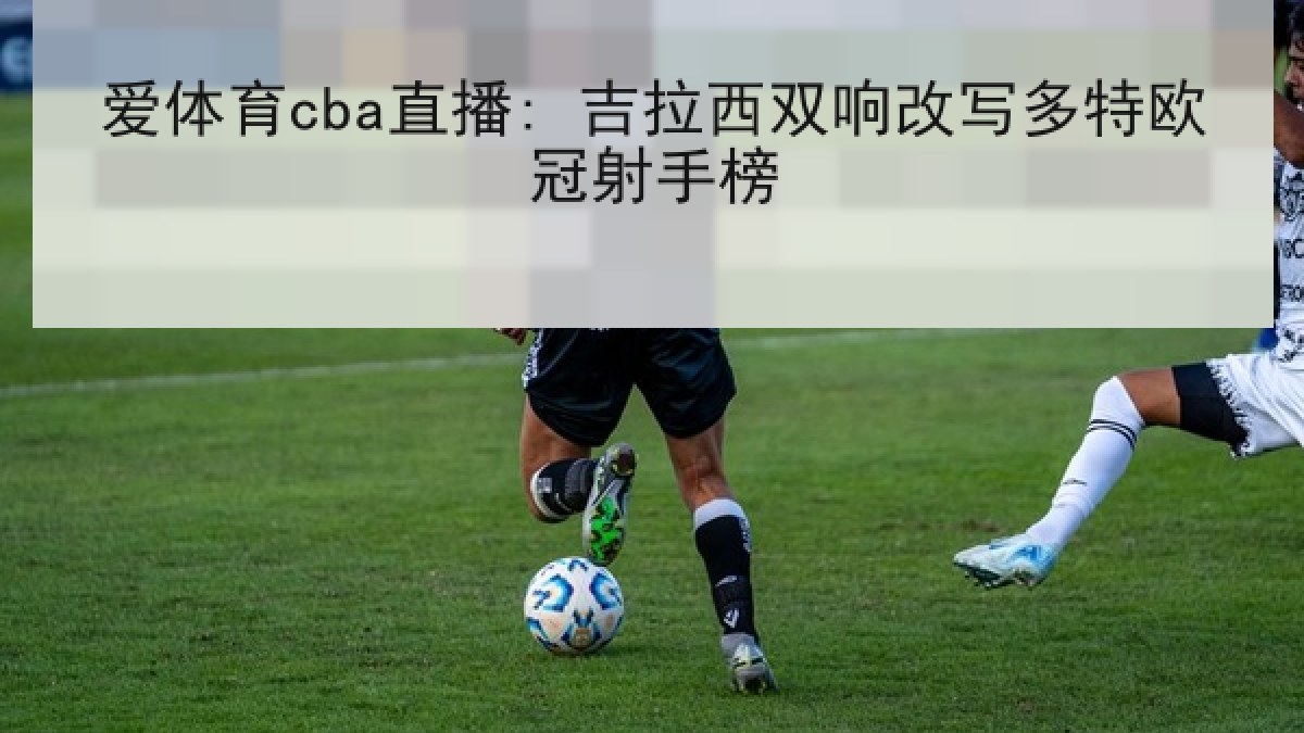 爱体育cba直播: 吉拉西双响改写多特欧冠射手榜