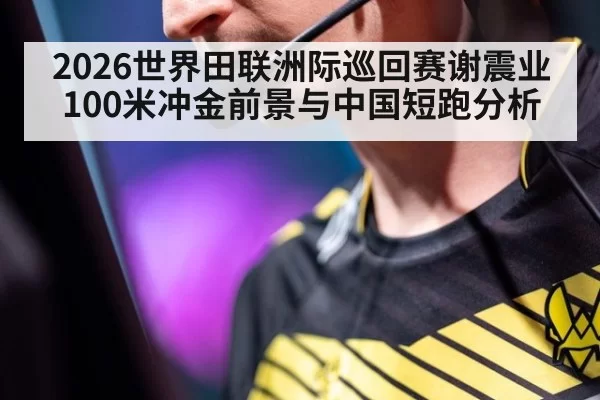2026世界田联洲际巡回赛谢震业100米冲金前景与中国短跑分析